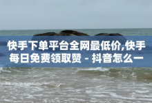 快手下单平台全网最低价,快手每日免费领取赞 - 抖音怎么一次性取消全部喜欢 - ks直播间人气协议网站-子潇网络