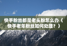 快手粉丝都是老头粉怎么办（快手老年粉丝如何处理？）-子潇网络