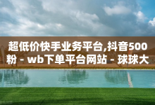 超低价快手业务平台,抖音500粉 - wb下单平台网站 - 球球大作战自助下单中心-子潇网络