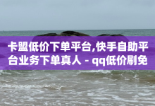 卡盟低价下单平台,快手自助平台业务下单真人 - qq低价刷免费访客 - 快手流量怎么弄-子潇网络