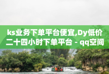 ks业务下单平台便宜,Dy低价二十四小时下单平台 - qq空间怎么不让别人看到访客 - qq浏览自己看也算浏览量吗-子潇网络