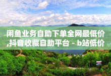 闲鱼业务自助下单全网最低价,抖音收藏自助平台 - b站低价播放量自助平台 - ks业务24小时下单平台的优势-子潇网络