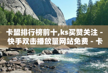 卡盟排行榜前十,ks买赞关注 - 快手双击播放量网站免费 - 卡盟第一手货源站-子潇网络