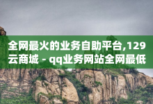 全网最火的业务自助平台,129云商城 - qq业务网站全网最低 - 今日头条账号售卖-子潇网络