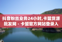 抖音粉丝业务24小时,卡盟货源批发网 - 卡盟官方网站登录入口 - qq说说赞空间平台-子潇网络