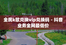 全民k歌兑换vip兑换码 - 抖音业务全网最低价-子潇网络