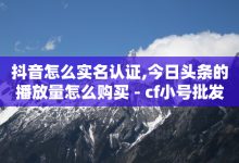 抖音怎么实名认证,今日头条的播放量怎么购买 - cf小号批发自助购买平台 - 24小时抖音下单平台最低价-子潇网络