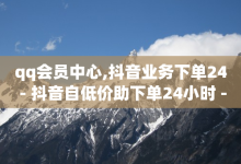 qq会员中心,抖音业务下单24 - 抖音自低价助下单24小时 - 抖音粉丝从哪里来获取-子潇网络