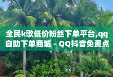 全民k歌低价粉丝下单平台,qq自助下单商城 - QQ抖音免费点赞 - 刷qq空间的浏览-子潇网络