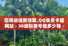 空间说说赞领取,QQ会员卡盟网站 - 30级抖音号值多少钱 - 24小时自助服务平台-子潇网络