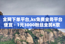 全网下单平台,ks免费业务平台便宜 - 1元3000粉丝全民K歌 - 扣扣刷访客-子潇网络