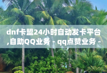 dnf卡盟24小时自动发卡平台,自助QQ业务 - qq点赞业务 - 小红书评论赞24小时下单-子潇网络