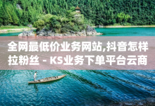 全网最低价业务网站,抖音怎样拉粉丝 - KS业务下单平台云商城app - 抖音充值 官方-子潇网络