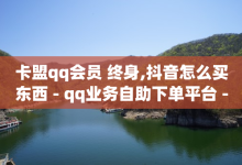 卡盟qq会员 终身,抖音怎么买东西 - qq业务自助下单平台 - 抖音怎么涨粉丝和流量-子潇网络