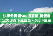 快手免费领500播放量,抖音自定义评论下单业务 - 0元下单专区 一毛元 - 抖音点赞自助24小时-子潇网络