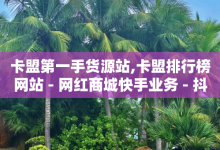 卡盟第一手货源站,卡盟排行榜网站 - 网红商城快手业务 - 抖音有效涨粉网站-子潇网络