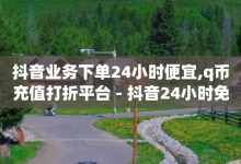 抖音业务下单24小时便宜,q币充值打折平台 - 抖音24小时免费下单 - 拼多多无限助力软件-子潇网络