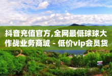 抖音充值官方,全网最低球球大作战业务商城 - 低价vip会员货源网站 - 卡盟平台官网入口-子潇网络