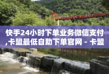 快手24小时下单业务微信支付,卡盟最低自助下单官网 - 卡盟网课平台 - 网红助手24小时下单平台-子潇网络