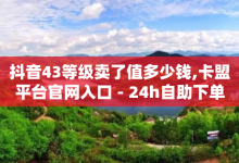 抖音43等级卖了值多少钱,卡盟平台官网入口 - 24h自助下单卡盟 - QQ免费1000个赞-子潇网络