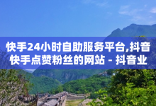 快手24小时自助服务平台,抖音快手点赞粉丝的网站 - 抖音业务真人下单24小时 - 卡券货源渠道-子潇网络