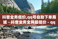 抖音业务低价,qq号自助下单商城 - 抖音业务全网最低价 - qq业务查询网址-子潇网络