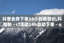 抖音业务下单24小时最低价,抖攒粉 - cf活动24h自动下单 - qq赞在线自助下单网站-子潇网络