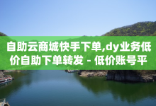 自助云商城快手下单,dy业务低价自助下单转发 - 低价账号平台 - 免费领取的说说-子潇网络