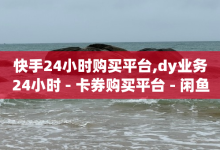 快手24小时购买平台,dy业务24小时 - 卡券购买平台 - 闲鱼业务自助下单低价-子潇网络