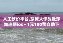 人工砍价平台,球球大作战吐球加速器ios - 1元100赞自助下单网站 - pdd刷助力软件-子潇网络