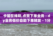 卡盟在线刷,点赞下单业务 - dy业务低价自助下单转发 - 1分钟3000赞-子潇网络