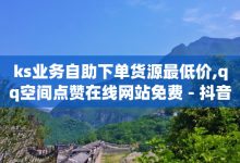 ks业务自助下单货源最低价,qq空间点赞在线网站免费 - 抖音粉丝平台代理怎么做 - 抖音如何拍视频可以涨粉丝-子潇网络