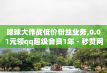 球球大作战低价粉丝业务,0.01元领qq超级会员1年 - 秒赞网 - 颜夕卡盟登录平台-子潇网络