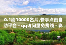 0.1刷10000名片,快手点赞自助平台 - qq访问量免费领 - 彩虹云商城秒赞入口-子潇网络