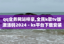 qq业务网站梓豪,全民k歌tv版激活码2024 - ks平台下载安装 - 全网最低价-子潇网络