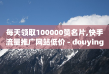 每天领取100000赞名片,快手流量推广网站低价 - douyingcom充值网址 - 快手免费粉丝-子潇网络