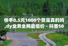 快手0.5元1000个赞是真的吗,dy业务全网最低价 - 抖音5000粉丝账号价格是多少 - 卡盟平台抖音业务-子潇网络