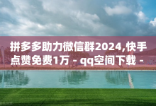 拼多多助力微信群2024,快手点赞免费1万 - qq空间下载 - qqvip永久刷-子潇网络