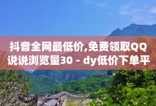 抖音全网最低价,免费领取QQ说说浏览量30 - dy低价下单平台 - 快手涨粉一元下单-子潇网络