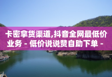 卡密拿货渠道,抖音全网最低价业务 - 低价说说赞自助下单 - 抖音钻石充值官-子潇网络