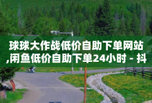 球球大作战低价自助下单网站,闲鱼低价自助下单24小时 - 抖音快手业务网站 - 免费点赞助手-子潇网络