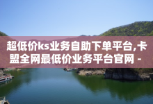 超低价ks业务自助下单平台,卡盟全网最低价业务平台官网 - 抖音24小时自助服务 - 绿钻卡盟超低价-子潇网络