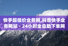 快手超低价业务网,抖音快手业务网站 - 24小时全自助下单网站qq - 卡盟辅助网-子潇网络