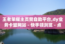 王者荣耀主页赞自助平台,dy业务卡盟网站 - 快手领浏览 - 点赞链接-子潇网络