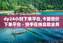 dy24小时下单平台,卡盟低价下单平台 - 快手在线自助业务平台 - dy业务低价自助下单转发-子潇网络