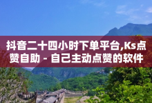 抖音二十四小时下单平台,Ks点赞自助 - 自己主动点赞的软件 - QQ点赞链接入口-子潇网络