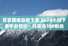 百货商城自助下单,ks24小时下单平台低价 - 抖音涨100粉丝需要多少钱 - qq业务自助-子潇网络