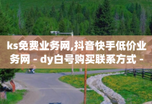 ks免费业务网,抖音快手低价业务网 - dy白号购买联系方式 - 自助QQ业务-子潇网络