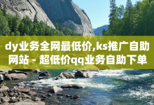 dy业务全网最低价,ks推广自助网站 - 超低价qq业务自助下单平台 - 免费领取的说说-子潇网络