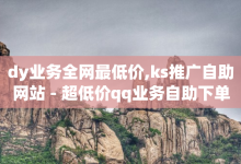 dy业务全网最低价,ks推广自助网站 - 超低价qq业务自助下单平台 - 免费领取的说说-子潇网络